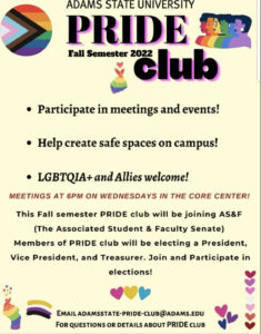 Adams State University Pride Club. Fall semester 2022. Participate in meetings and events! Help create safe spaces on campus! LGBTQIA+ and Allies welcome! Meetings at 6pm on Wednesdays in the Core Center! This Fall Semester PRIDE clube will be joining AS&F (The Associated Student & Faculty Senate) Members of PRIDE club will be electing a President, Vice President, and Treasurer. Join and participate in elections! Email adamsstate-pride-club@adams.edu for questions or details about PRIDE club. 