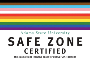 Adams State University Safe Zone Certified This is a safe and inclusive space for all LGBTQIA+ persons