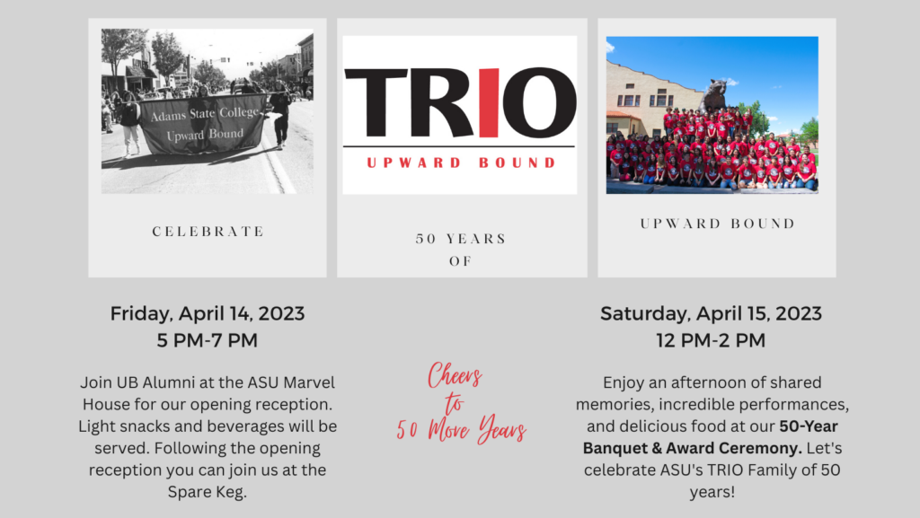 Adams State College Upward Bound TRIO UPWARD BOUND UPWARD BOUND. Celebrate 50 years of Upward Bound. Friday, April 14, 2023 5 pm-7 pm Join UN Alumni at the ASU Marvel House for our opening reception. Light snacks and beverages will be served. Following the opening reception you can join us at the Spare Keg. Cheers to 50 more years. Saturday, April 15, 2023 12 PM-2 PM. Enjoy an afternoon of shared memories, incredible performances and delicious food at our 50-year Banquet & Award Ceremony. Let's celebrat ASU's TRIO Family of 50 years!