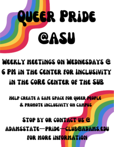 Queer Pride at ASU. Weekly meetings on Wednesdays at 6pm in the center for inclusivity. in the core center of the sub. Help create a safe space for queer people and promote inclusivity on campus. stop by or contact us at adamsstate-pride-club@adams.edu