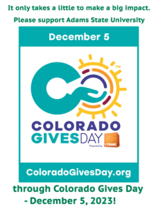 It only takes a little to make a big impact. Please support Adams State University through Colorado Gives Day - December 5, 2023! December 5 Colorado Gioves Day Presented by 1st Bank. ColoradoGivesDay.org