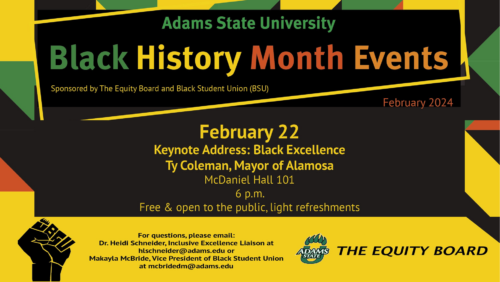 Adams State University Black History Month Events Sponsored by The Equity Board and Black Student Union (BSU) February 22 Keynote Address: Black Excellence Ty Coleman, Mayor of Alamosa McDaniel Hall 101 6 p.m. Free & open to the public, light refreshements. For questions, please email: Dr.Heidi Schneider, Inclusive Excellence Liaison at hlschneider@adams.edu or Makayla McBride, Vice President of Black Student Union at mcbridedm@adams.edu THE EQUITY BOARD