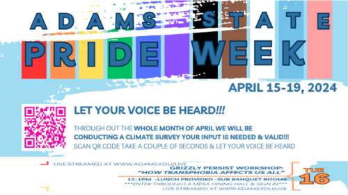 Adams State Pride Week April 15-19 2024. Let your voice be heard! Throughout the whole month of April we will be conducting a climate survey. You input is needed & valid! Scan QR code, take a couple of seconds & let your voice be heard! Tue. 156 Grizzly Persist Workshop: "How Transphobia Affects us All." 12*1pm. Lunch provided. SUB banquet rooms. Enter through La Mesa Dining Hall & sign in. Live streamed at www.adams.edu/live
