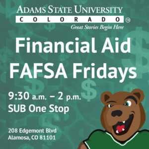 Financial Aid FAFSA Fridays 9:30 a.m. - 2 p.m. SUB One Stop 208 Edgemont Blvd., Alamosa, CO 81101. Adams State University TM Great Stories Begin Here