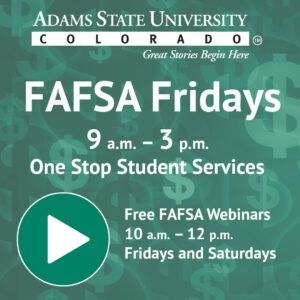 FAFSA Fridays 9 a.m. - 3 p.m. One Stop Student Services Free FAFSA Webinars 10 a.m. - 12 p.m. Fridays and Saturdays. Adams State University Colorado. Great Stories Begin Here. 