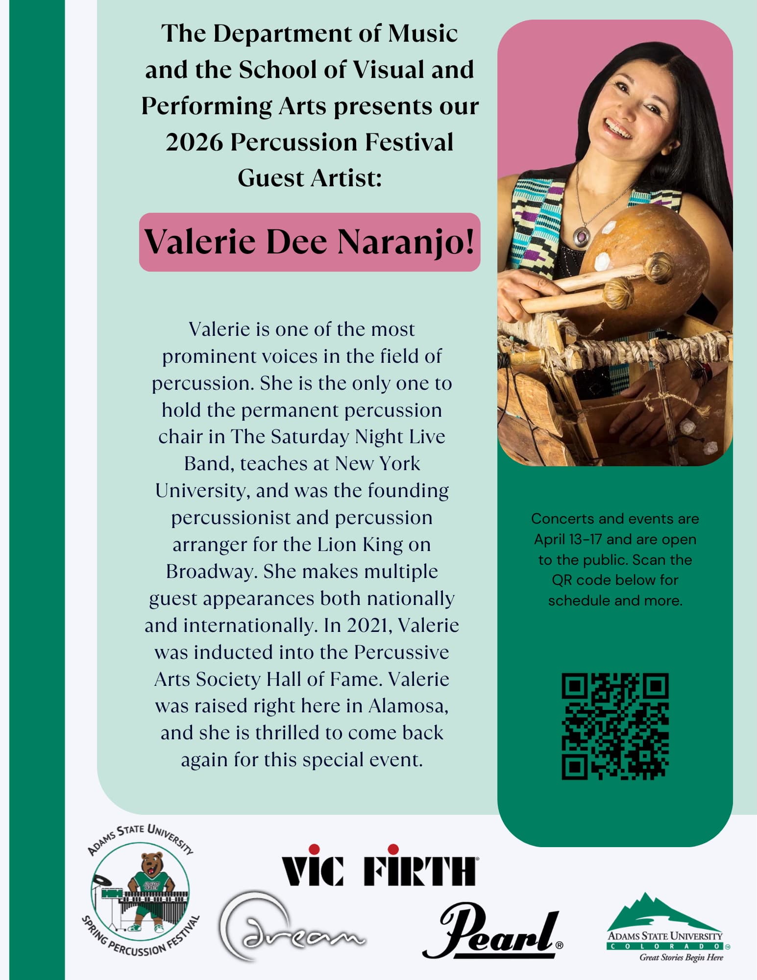 A flyer for the 2026 Percussion Festival at Adams State University, featuring guest artist Valerie Dee Naranjo. Layout and Visuals The flyer uses a light teal, pink, and dark green color scheme. Top Right: A photograph shows Valerie Dee Naranjo smiling and playing a traditional wooden percussion instrument with mallets. Bottom Section: Includes logos for Adams State University, Spring Percussion Festival, Vic Firth, Dream, and Pearl. QR Code: A dark green sidebar on the right contains a QR code for the event schedule. Text Content Headline The Department of Music and the School of Visual and Performing Arts presents our 2026 Percussion Festival Guest Artist: Valerie Dee Naranjo! Biography The text describes Valerie as a prominent percussionist who: Holds the permanent percussion chair in The Saturday Night Live Band. Teaches at New York University. Was the founding percussionist and arranger for The Lion King on Broadway. Was inducted into the Percussive Arts Society Hall of Fame in 2021. Was raised in Alamosa, where the event is being held. Event Details Dates: April 13–17, 2026. Accessibility: All concerts and events are open to the public. Action: "Scan the QR code below for schedule and more."